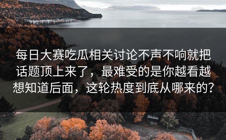 每日大赛吃瓜相关讨论不声不响就把话题顶上来了，最难受的是你越看越想知道后面，这轮热度到底从哪来的？