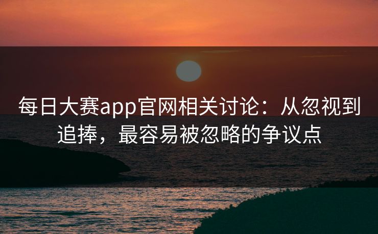每日大赛app官网相关讨论：从忽视到追捧，最容易被忽略的争议点