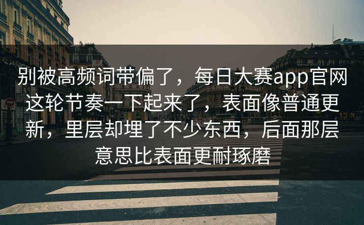 别被高频词带偏了，每日大赛app官网这轮节奏一下起来了，表面像普通更新，里层却埋了不少东西，后面那层意思比表面更耐琢磨
