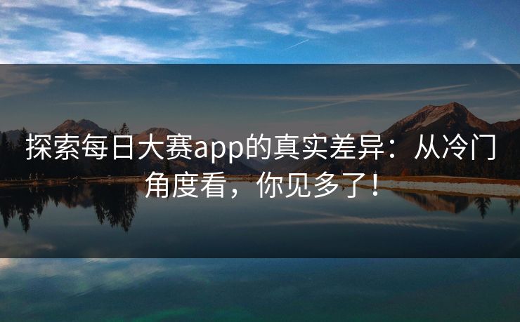 探索每日大赛app的真实差异：从冷门角度看，你见多了！