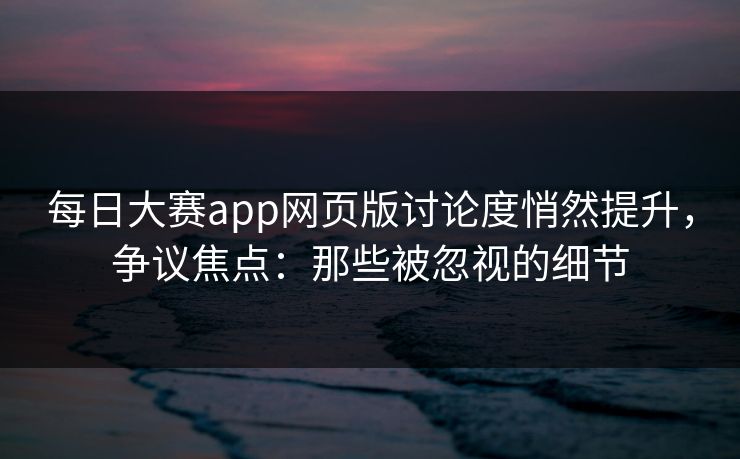 每日大赛app网页版讨论度悄然提升，争议焦点：那些被忽视的细节