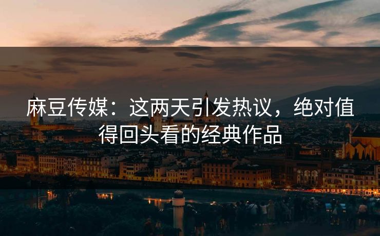 麻豆传媒：这两天引发热议，绝对值得回头看的经典作品