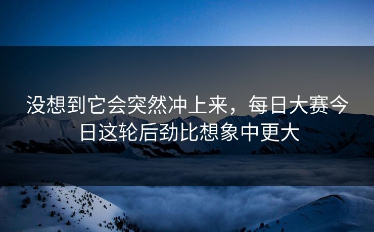 没想到它会突然冲上来，每日大赛今日这轮后劲比想象中更大