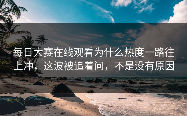 每日大赛在线观看为什么热度一路往上冲，这波被追着问，不是没有原因