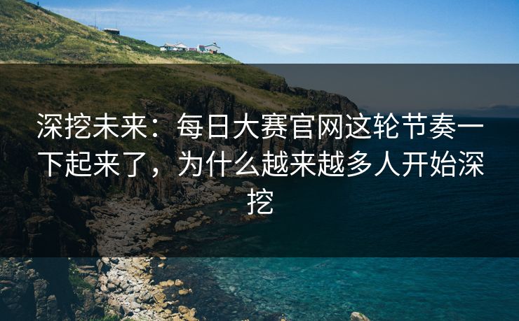 深挖未来：每日大赛官网这轮节奏一下起来了，为什么越来越多人开始深挖
