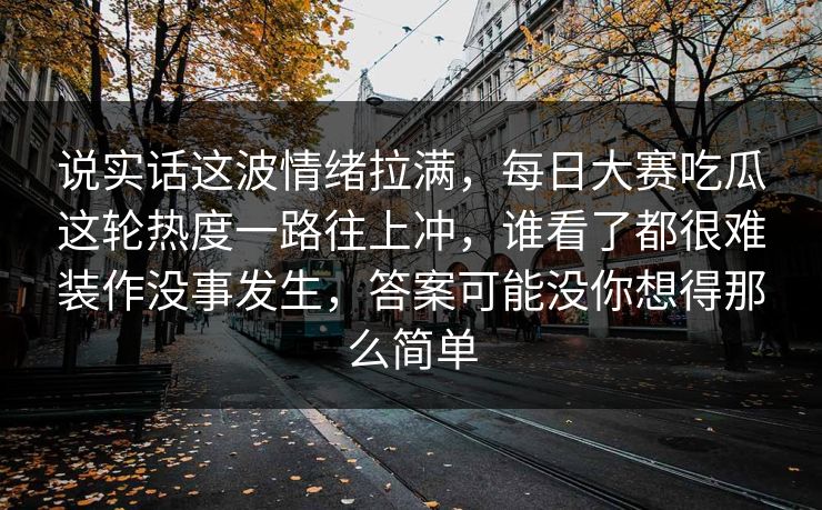 说实话这波情绪拉满，每日大赛吃瓜这轮热度一路往上冲，谁看了都很难装作没事发生，答案可能没你想得那么简单