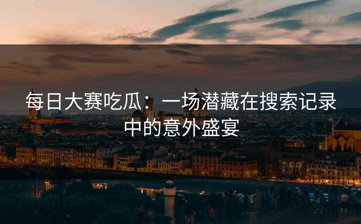 每日大赛吃瓜：一场潜藏在搜索记录中的意外盛宴
