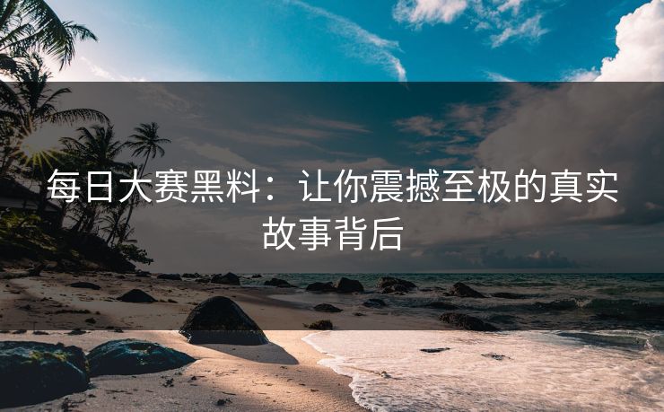 每日大赛黑料：让你震撼至极的真实故事背后