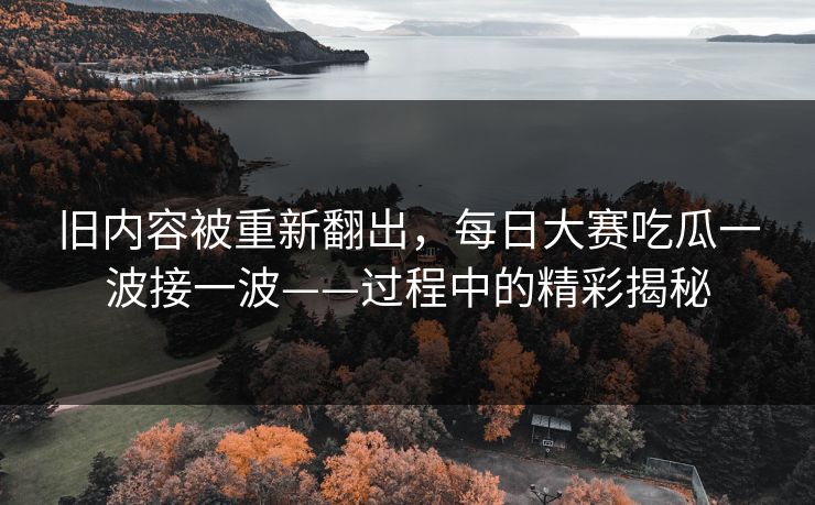 旧内容被重新翻出，每日大赛吃瓜一波接一波——过程中的精彩揭秘