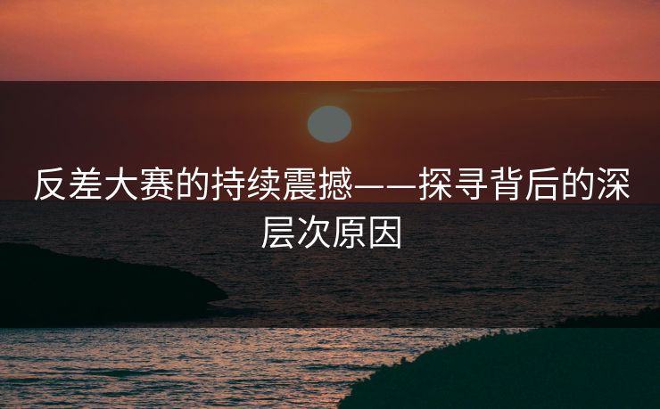 反差大赛的持续震撼——探寻背后的深层次原因