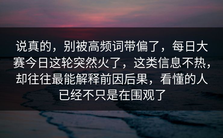 说真的，别被高频词带偏了，每日大赛今日这轮突然火了，这类信息不热，却往往最能解释前因后果，看懂的人已经不只是在围观了