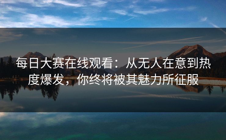 每日大赛在线观看：从无人在意到热度爆发，你终将被其魅力所征服