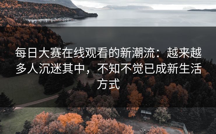 每日大赛在线观看的新潮流：越来越多人沉迷其中，不知不觉已成新生活方式