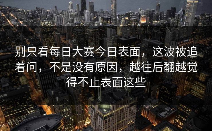 别只看每日大赛今日表面，这波被追着问，不是没有原因，越往后翻越觉得不止表面这些