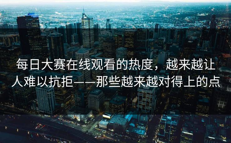 每日大赛在线观看的热度，越来越让人难以抗拒——那些越来越对得上的点