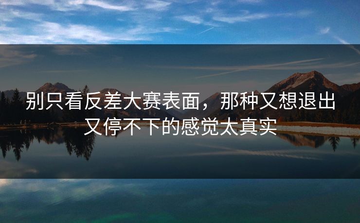别只看反差大赛表面，那种又想退出又停不下的感觉太真实