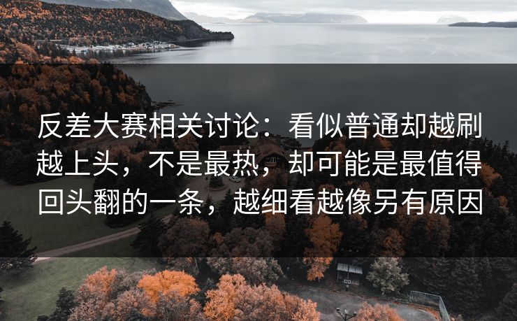 反差大赛相关讨论：看似普通却越刷越上头，不是最热，却可能是最值得回头翻的一条，越细看越像另有原因