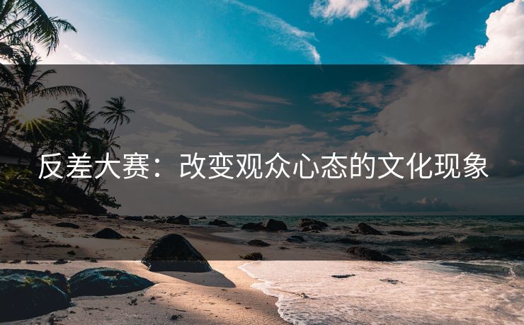 反差大赛：改变观众心态的文化现象