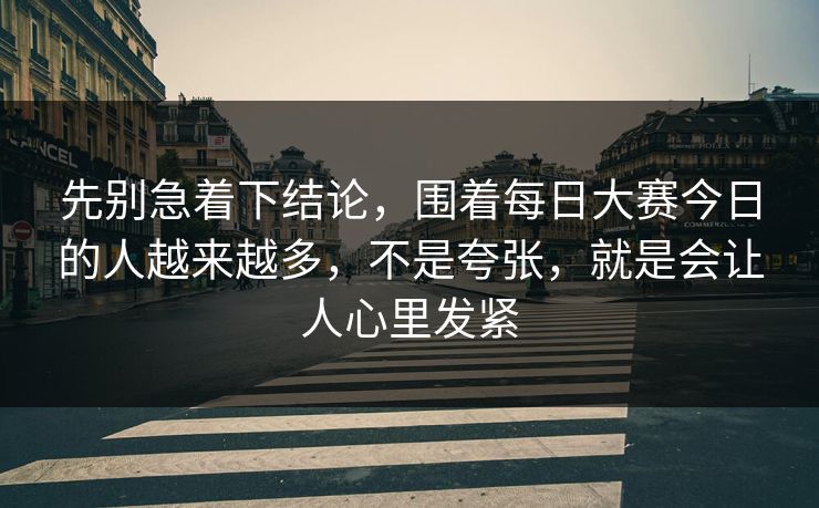 先别急着下结论，围着每日大赛今日的人越来越多，不是夸张，就是会让人心里发紧