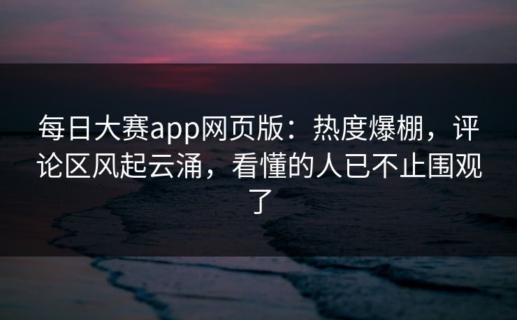 每日大赛app网页版：热度爆棚，评论区风起云涌，看懂的人已不止围观了