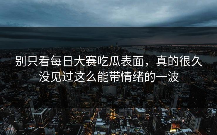 别只看每日大赛吃瓜表面，真的很久没见过这么能带情绪的一波